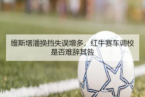 维斯塔潘换挡失误增多，红牛赛车调校是否难辞其咎